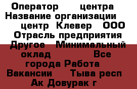Оператор Call-центра › Название организации ­ Call-центр "Клевер", ООО › Отрасль предприятия ­ Другое › Минимальный оклад ­ 25 000 - Все города Работа » Вакансии   . Тыва респ.,Ак-Довурак г.